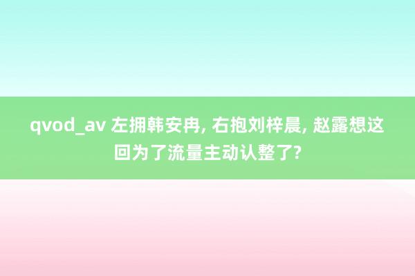 qvod_av 左拥韩安冉， 右抱刘梓晨， 赵露想这回为了流量主动认整了?