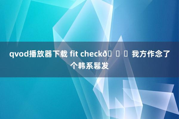 qvod播放器下载 fit check📘我方作念了个韩系鬈发