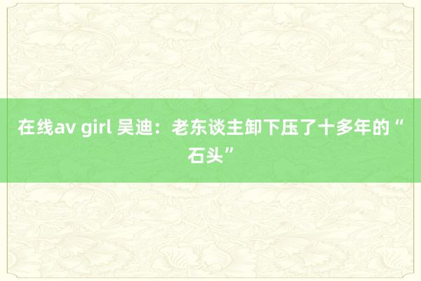 在线av girl 吴迪：老东谈主卸下压了十多年的“石头”