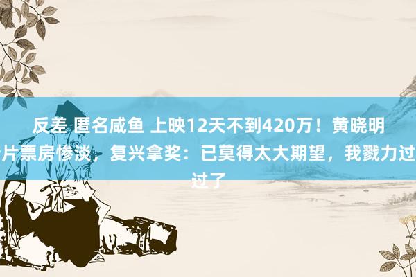 反差 匿名咸鱼 上映12天不到420万！黄晓明新片票房惨淡，复兴拿奖：已莫得太大期望，我戮力过了