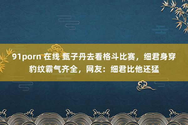 91porn 在线 甄子丹去看格斗比赛，细君身穿豹纹霸气齐全，网友：细君比他还猛