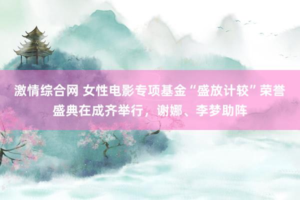 激情综合网 女性电影专项基金“盛放计较”荣誉盛典在成齐举行，谢娜、李梦助阵