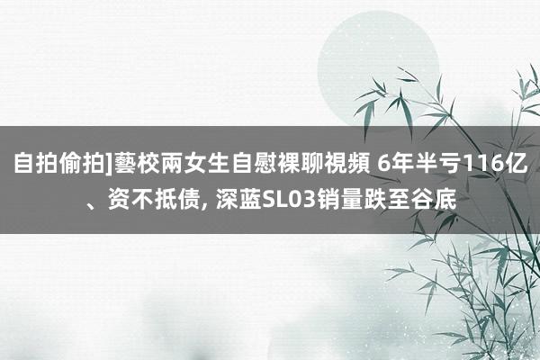 自拍偷拍]藝校兩女生自慰裸聊視頻 6年半亏116亿、资不抵债， 深蓝SL03销量跌至谷底