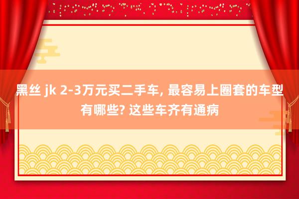 黑丝 jk 2-3万元买二手车， 最容易上圈套的车型有哪些? 这些车齐有通病