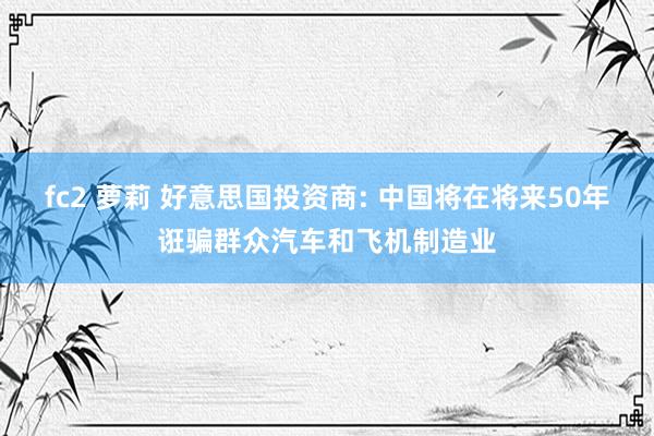 fc2 萝莉 好意思国投资商: 中国将在将来50年诳骗群众汽车和飞机制造业