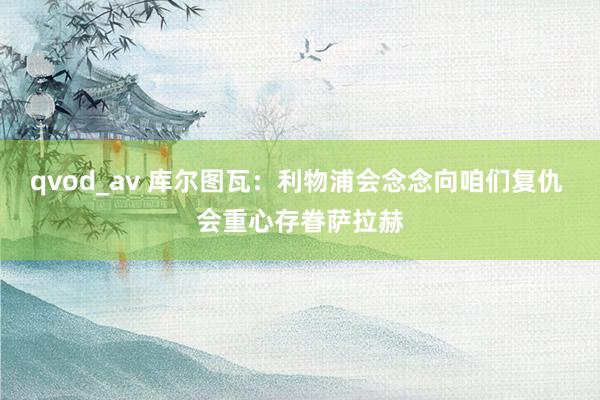 qvod_av 库尔图瓦：利物浦会念念向咱们复仇 会重心存眷萨拉赫