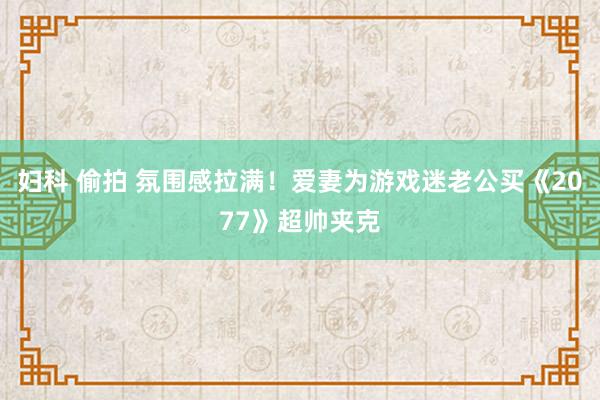 妇科 偷拍 氛围感拉满！爱妻为游戏迷老公买《2077》超帅夹克