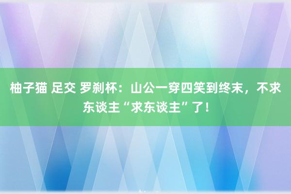 柚子猫 足交 罗刹杯：山公一穿四笑到终末，不求东谈主“求东谈主”了！