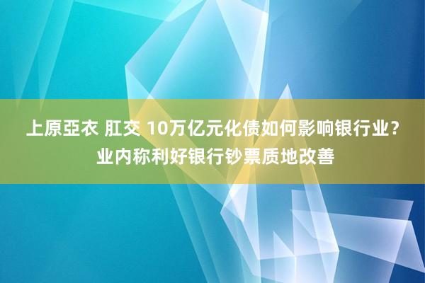 上原亞衣 肛交 10万亿元化债如何影响银行业？ 业内称利好银行钞票质地改善