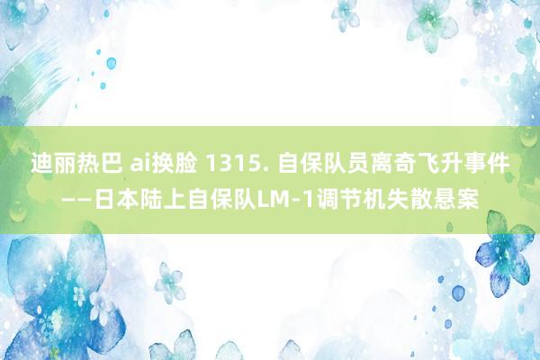 迪丽热巴 ai换脸 1315. 自保队员离奇飞升事件——日本陆上自保队LM-1调节机失散悬案