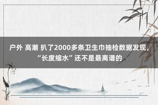 户外 高潮 扒了2000多条卫生巾抽检数据发现，“长度缩水”还不是最离谱的