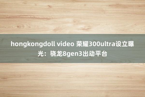 hongkongdoll video 荣耀300ultra设立曝光：骁龙8gen3出动平台