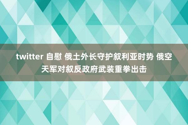 twitter 自慰 俄土外长守护叙利亚时势 俄空天军对叙反政府武装重拳出击