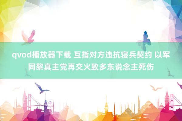 qvod播放器下载 互指对方违抗寝兵契约 以军同黎真主党再交火致多东说念主死伤