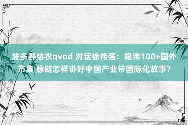 波多野结衣qvod 对话徐伟强：隐讳100+国外市集 脉链怎样讲好中国产业带国际化故事？