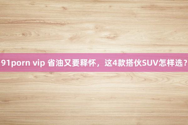 91porn vip 省油又要释怀，这4款搭伙SUV怎样选？