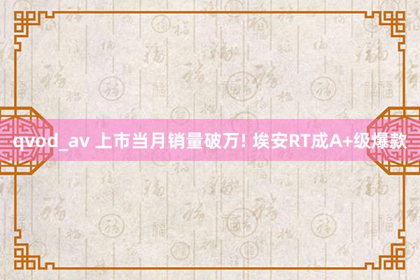 qvod_av 上市当月销量破万! 埃安RT成A+级爆款