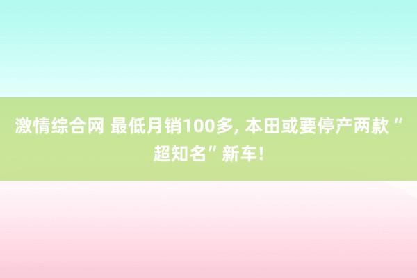 激情综合网 最低月销100多， 本田或要停产两款“超知名”新车!