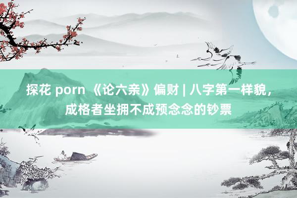 探花 porn 《论六亲》偏财 | 八字第一样貌，成格者坐拥不成预念念的钞票