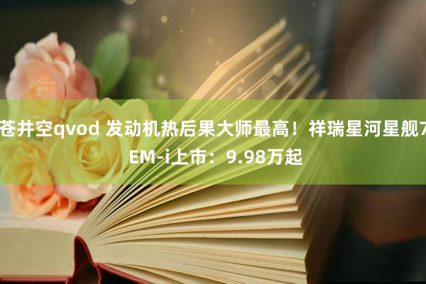 苍井空qvod 发动机热后果大师最高！祥瑞星河星舰7 EM-i上市：9.98万起