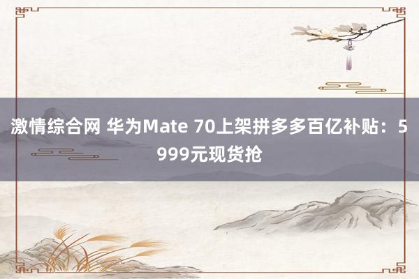 激情综合网 华为Mate 70上架拼多多百亿补贴：5999元现货抢