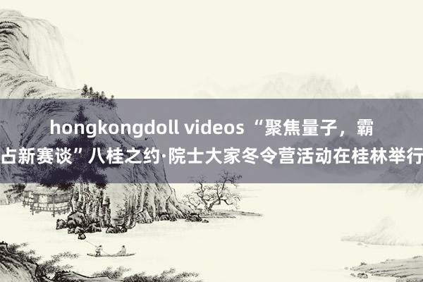 hongkongdoll videos “聚焦量子，霸占新赛谈”八桂之约·院士大家冬令营活动在桂林举行