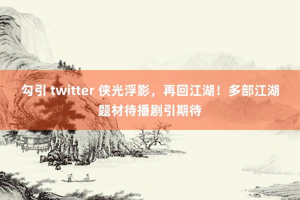 勾引 twitter 侠光浮影，再回江湖！多部江湖题材待播剧引期待