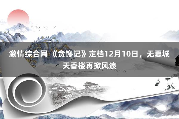 激情综合网 《贪馋记》定档12月10日，无夏城天香楼再掀风浪