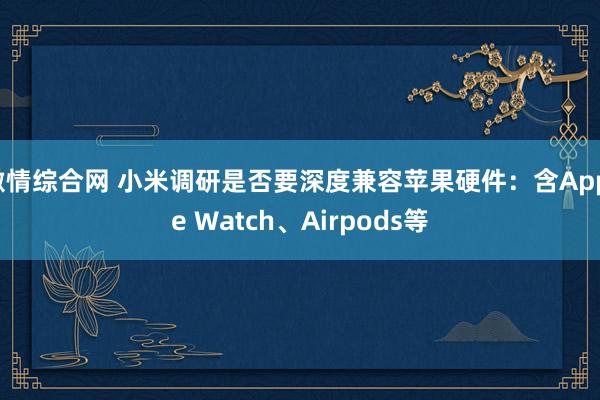 激情综合网 小米调研是否要深度兼容苹果硬件：含Apple Watch、Airpods等