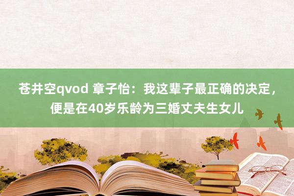 苍井空qvod 章子怡：我这辈子最正确的决定，便是在40岁乐龄为三婚丈夫生女儿