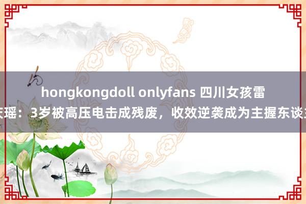 hongkongdoll onlyfans 四川女孩雷庆瑶：3岁被高压电击成残废，收效逆袭成为主握东谈主