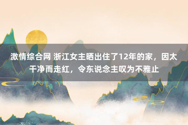 激情综合网 浙江女主晒出住了12年的家，因太干净而走红，令东说念主叹为不雅止