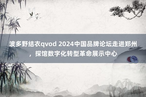 波多野结衣qvod 2024中国品牌论坛走进郑州，探馆数字化转型革命展示中心