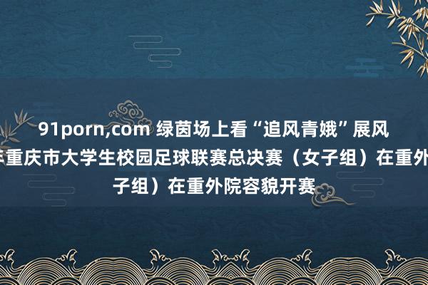 91porn，com 绿茵场上看“追风青娥”展风姿，2024年重庆市大学生校园足球联赛总决赛（女子组）在重外院容貌开赛