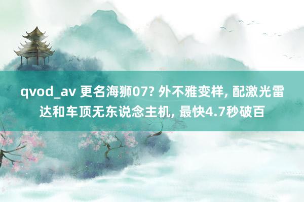 qvod_av 更名海狮07? 外不雅变样， 配激光雷达和车顶无东说念主机， 最快4.7秒破百