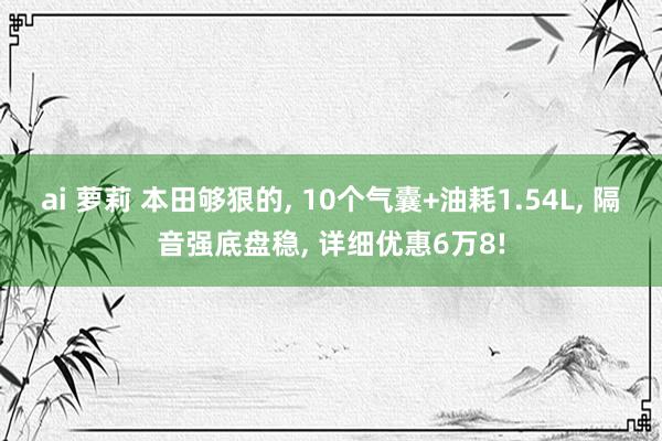 ai 萝莉 本田够狠的， 10个气囊+油耗1.54L， 隔音强底盘稳， 详细优惠6万8!