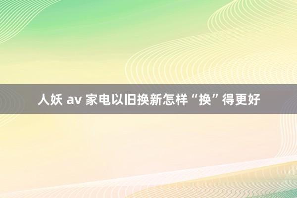 人妖 av 家电以旧换新怎样“换”得更好