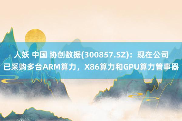 人妖 中国 协创数据(300857.SZ)：现在公司已采购多台ARM算力，X86算力和GPU算力管事器