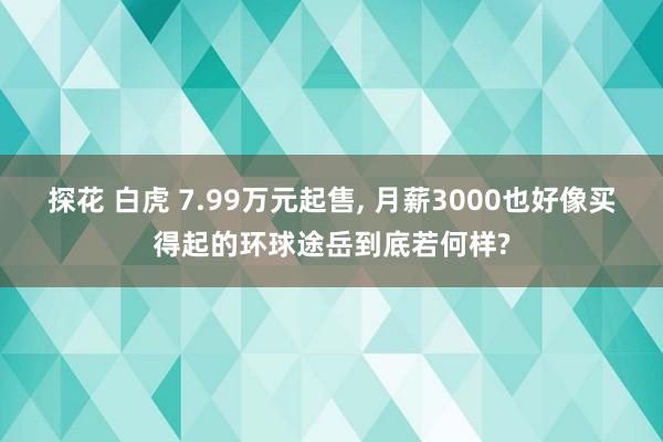 探花 白虎 7.99万元起售， 月薪3000也好像买得起的环球途岳到底若何样?