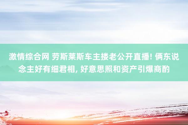 激情综合网 劳斯莱斯车主搂老公开直播! 俩东说念主好有细君相， 好意思照和资产引爆商酌