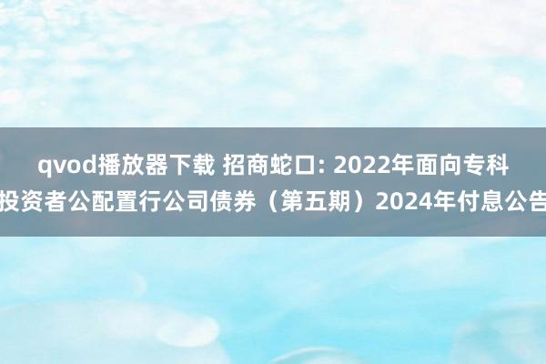 qvod播放器下载 招商蛇口: 2022年面向专科投资者公配置行公司债券（第五期）2024年付息公告