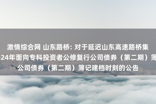 激情综合网 山东路桥: 对于延迟山东高速路桥集团股份有限公司2024年面向专科投资者公修复行公司债券（第二期）簿记建档时刻的公告