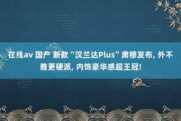 在线av 国产 新款“汉兰达Plus”肃穆发布， 外不雅更硬派， 内饰豪华感超王冠!