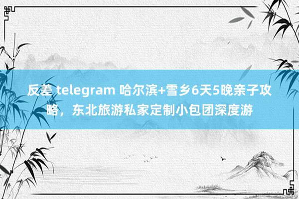 反差 telegram 哈尔滨+雪乡6天5晚亲子攻略，东北旅游私家定制小包团深度游