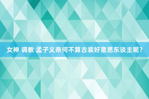 女神 调教 孟子义奈何不算古装好意思东谈主呢？