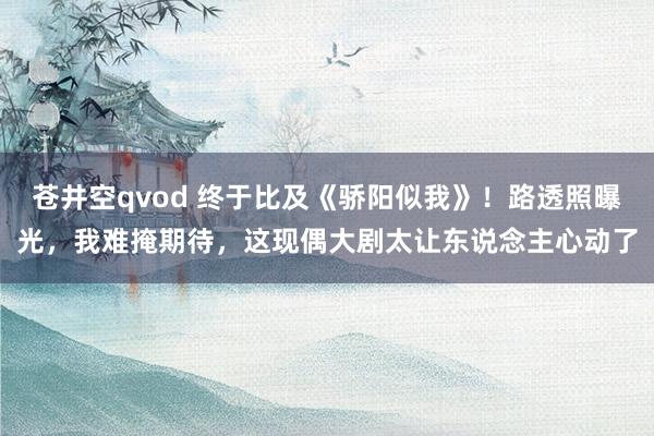 苍井空qvod 终于比及《骄阳似我》！路透照曝光，我难掩期待，这现偶大剧太让东说念主心动了