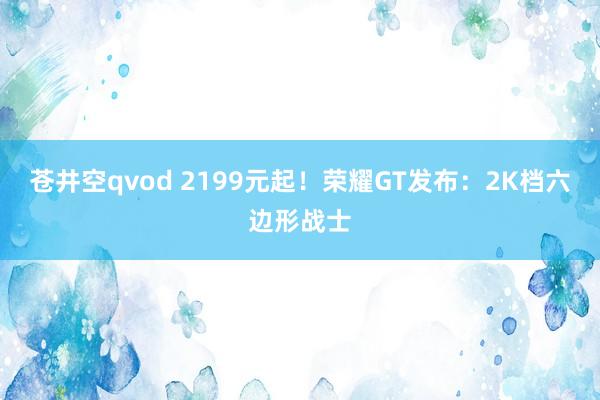 苍井空qvod 2199元起！荣耀GT发布：2K档六边形战士