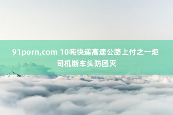 91porn，com 10吨快递高速公路上付之一炬 司机断车头防团灭