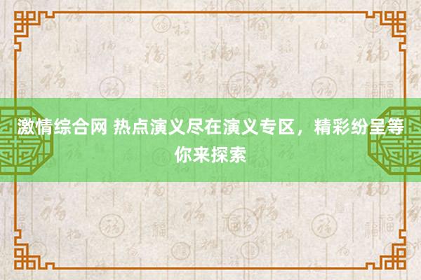 激情综合网 热点演义尽在演义专区，精彩纷呈等你来探索