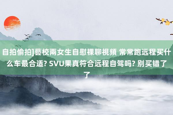 自拍偷拍]藝校兩女生自慰裸聊視頻 常常跑远程买什么车最合适? SVU果真符合远程自驾吗? 别买错了